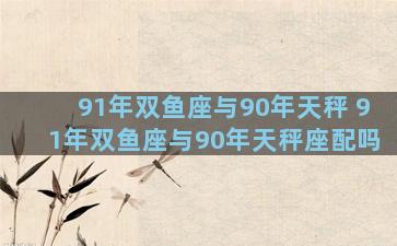 91年双鱼座与90年天秤 91年双鱼座与90年天秤座配吗